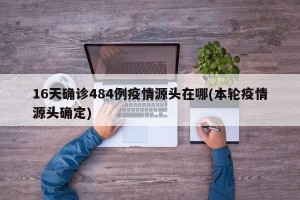 16天确诊484例疫情源头在哪(本轮疫情源头确定)