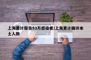 上海累计报告53万感染者/上海累计确诊本土人数