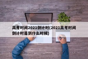 高考时间2021倒计时(2021高考时间倒计时是到什么时候)
