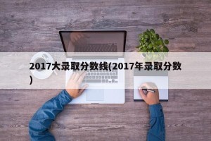 2017大录取分数线(2017年录取分数)