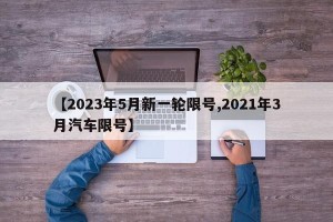 【2023年5月新一轮限号,2021年3月汽车限号】