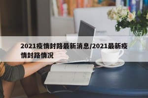 2021疫情封路最新消息/2021最新疫情封路情况