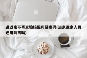 进返京不再查验核酸和健康码(进京返京人员还用隔离吗)