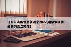 【哈尔滨疫情最新消息2022,哈尔滨疫情最新消息江莎莎】