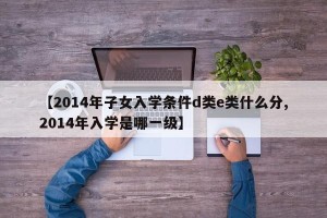 【2014年子女入学条件d类e类什么分,2014年入学是哪一级】