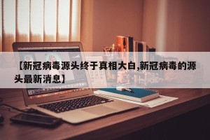 【新冠病毒源头终于真相大白,新冠病毒的源头最新消息】