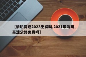 【清明高速2023免费吗,2021年清明高速公路免费吗】