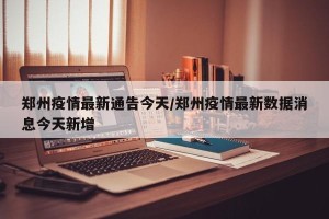 郑州疫情最新通告今天/郑州疫情最新数据消息今天新增