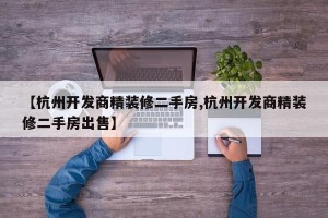 【杭州开发商精装修二手房,杭州开发商精装修二手房出售】