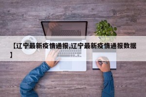 【辽宁最新疫情通报,辽宁最新疫情通报数据】