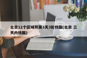 北京12个区域开展3天3轮核酸(北京 三天内核酸)