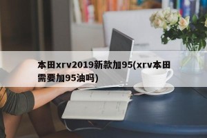 本田xrv2019新款加95(xrv本田需要加95油吗)