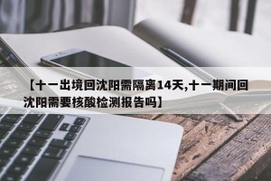 【十一出境回沈阳需隔离14天,十一期间回沈阳需要核酸检测报告吗】