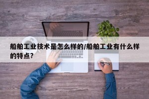 船舶工业技术是怎么样的/船舶工业有什么样的特点?