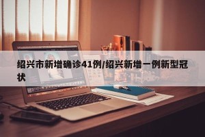 绍兴市新增确诊41例/绍兴新增一例新型冠状