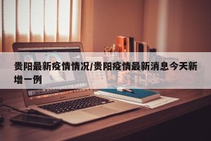 贵阳最新疫情情况/贵阳疫情最新消息今天新增一例