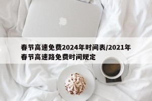 春节高速免费2024年时间表/2021年春节高速路免费时间规定