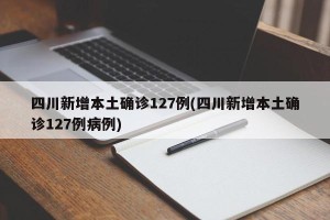 四川新增本土确诊127例(四川新增本土确诊127例病例)