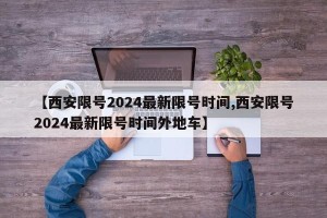 【西安限号2024最新限号时间,西安限号2024最新限号时间外地车】