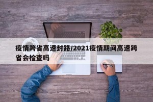 疫情跨省高速封路/2021疫情期间高速跨省会检查吗