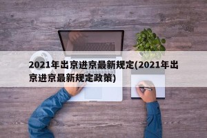 2021年出京进京最新规定(2021年出京进京最新规定政策)
