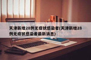天津新增28例无症状感染者(天津新增28例无症状感染者最新消息)
