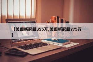 【美国新冠超355万,美国新冠超775万】