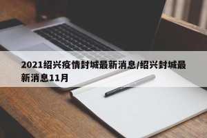2021绍兴疫情封城最新消息/绍兴封城最新消息11月