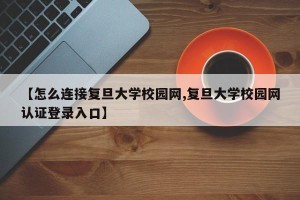 【怎么连接复旦大学校园网,复旦大学校园网认证登录入口】