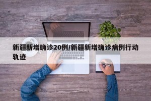 新疆新增确诊20例/新疆新增确诊病例行动轨迹