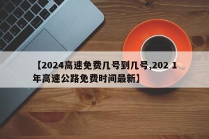 【2024高速免费几号到几号,202 1年高速公路免费时间最新】