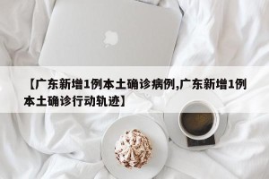 【广东新增1例本土确诊病例,广东新增1例本土确诊行动轨迹】
