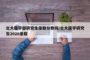 北大医学部研究生录取分数线/北大医学研究生2020录取