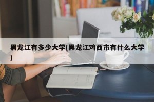 黑龙江有多少大学(黑龙江鸡西市有什么大学)