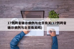 17例跨省确诊病例与北京有关(17例跨省确诊病例与北京有关吗)