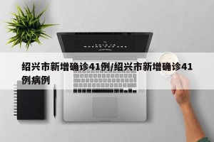 绍兴市新增确诊41例/绍兴市新增确诊41例病例