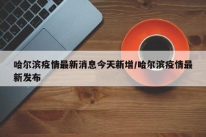 哈尔滨疫情最新消息今天新增/哈尔滨疫情最新发布