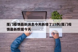 厦门疫情最新消息今天新增了15例/厦门疫情最新数据今天