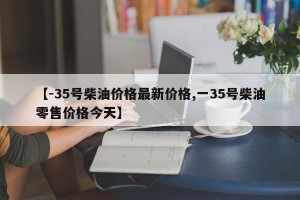 【-35号柴油价格最新价格,一35号柴油零售价格今天】