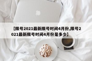 【限号2021最新限号时间4月份,限号2021最新限号时间4月份是多少】