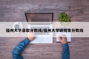 福州大学录取分数线/福州大学研究生分数线
