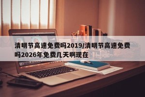 清明节高速免费吗2019/清明节高速免费吗2026年免费几天啊现在