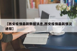 【西安疫情最新数据消息,西安疫情最新情况通报】