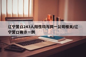 辽宁营口243人阳性均与同一公司相关/辽宁营口确诊一例