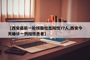 【西安最新一轮核酸检出阳性77人,西安今天确诊一例阳性患者】