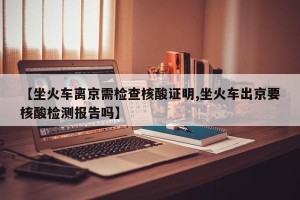 【坐火车离京需检查核酸证明,坐火车出京要核酸检测报告吗】
