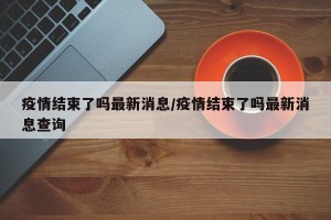 疫情结束了吗最新消息/疫情结束了吗最新消息查询
