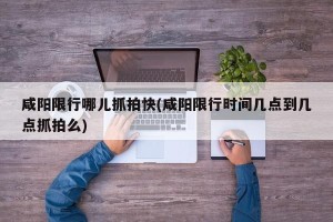 咸阳限行哪儿抓拍快(咸阳限行时间几点到几点抓拍么)