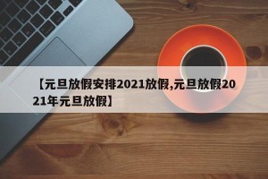 【元旦放假安排2021放假,元旦放假2021年元旦放假】