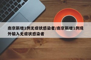南京新增1例无症状感染者/南京新增1例境外输入无症状感染者